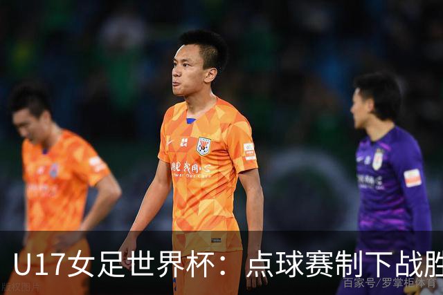 U17女足世界杯：点球赛制下战胜法国队进入八强，创历史最佳成绩
